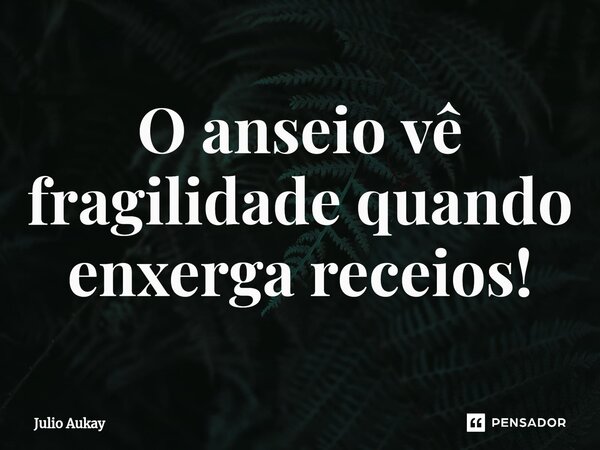 ⁠O anseio vê fragilidade quando enxerga receios!... Frase de Julio Aukay.