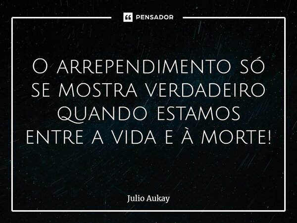 ⁠O arrependimento só se mostra verdadeiro quando estamos entre a vida e à morte!... Frase de Julio Aukay.