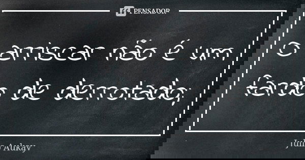 O arriscar não é um fardo de derrotado;... Frase de Julio Aukay.