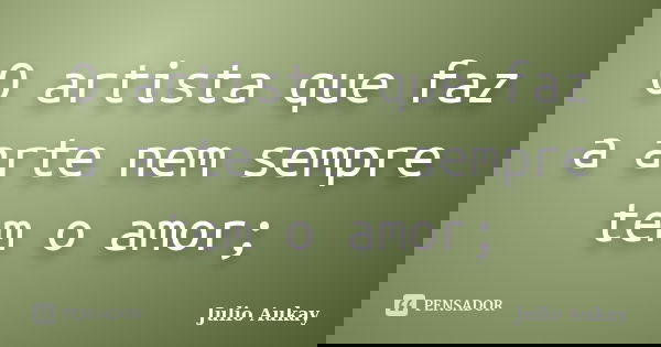 O artista que faz a arte nem sempre tem o amor;... Frase de Julio Aukay.