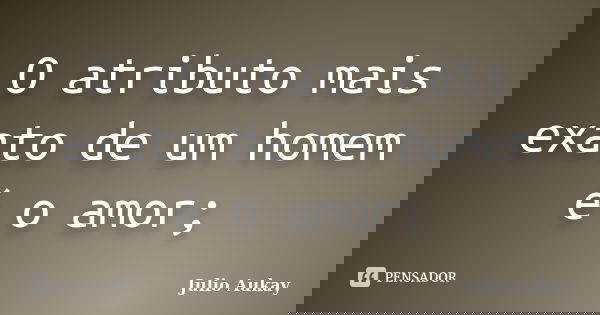 O atributo mais exato de um homem é o amor;... Frase de Julio Aukay.