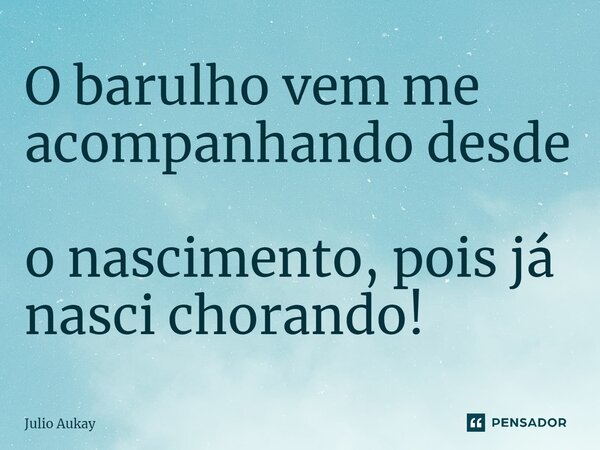 ⁠O barulho vem me acompanhando desde o nascimento, pois já nasci chorando!... Frase de Julio Aukay.