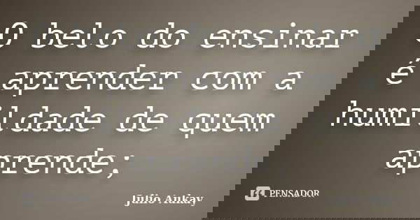 O belo do ensinar é aprender com a humildade de quem aprende;... Frase de julio Aukay.
