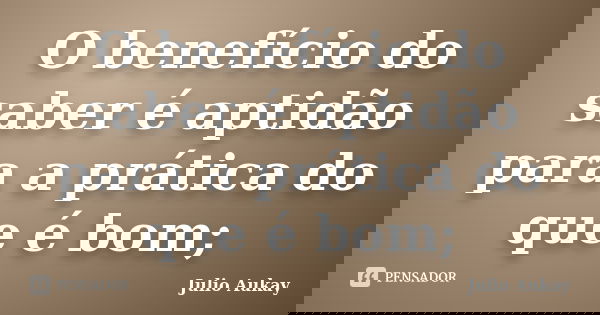O benefício do saber é aptidão para a prática do que é bom;... Frase de Julio Aukay.