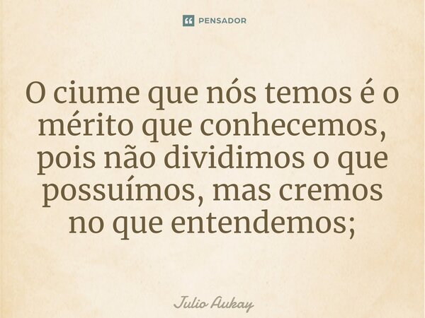 ⁠O ciume que nós temos é o mérito que conhecemos, pois não dividimos o que possuímos, mas cremos no que entendemos;... Frase de Julio Aukay.