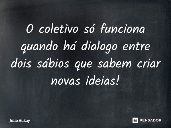 ⁠O coletivo só funciona quando há dialogo entre dois sábios que sabem criar novas ideias!... Frase de Julio Aukay.