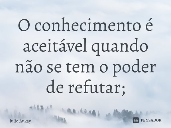 ⁠O conhecimento é aceitável quando não se tem o poder de refutar;... Frase de Julio Aukay.