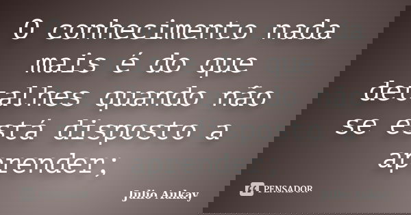 O conhecimento nada mais é do que detalhes quando não se está disposto a aprender;... Frase de Julio Aukay.