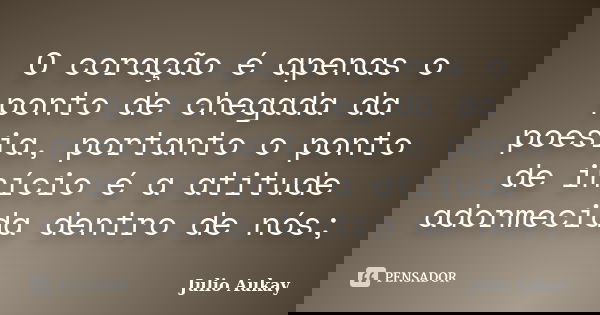 O coração é apenas o ponto de chegada da poesia, portanto o ponto de início é a atitude adormecida dentro de nós;... Frase de Julio Aukay.