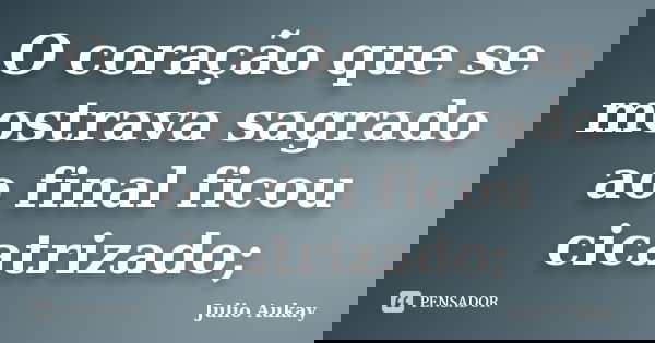 O coração que se mostrava sagrado ao final ficou cicatrizado;... Frase de Julio Aukay.