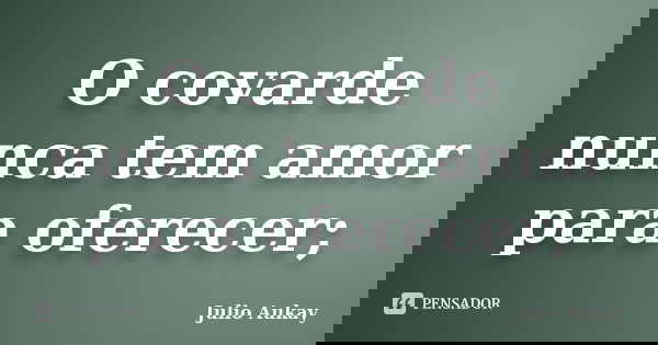 O covarde nunca tem amor para oferecer;... Frase de Júlio Aukay.