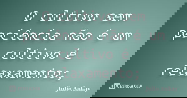 O cultivo sem paciência não é um cultivo é relaxamento;... Frase de Julio Aukay.