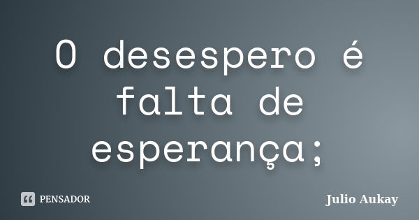 O desespero é falta de esperança;... Frase de Julio Aukay.