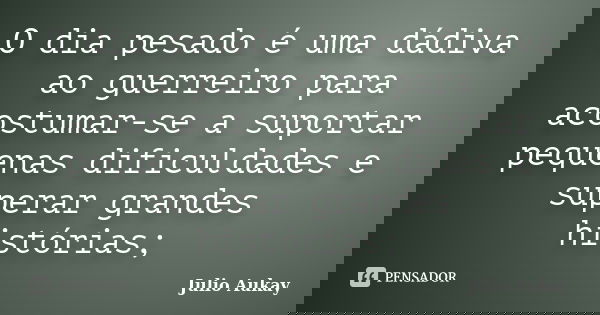 O dia pesado é uma dádiva ao guerreiro para acostumar-se a suportar pequenas dificuldades e superar grandes histórias;... Frase de Julio Aukay.
