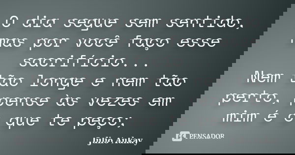 O dia segue sem sentido, mas por você faço esse sacrifício... Nem tão longe e nem tão perto, pense às vezes em mim é o que te peço;... Frase de Julio Aukay.