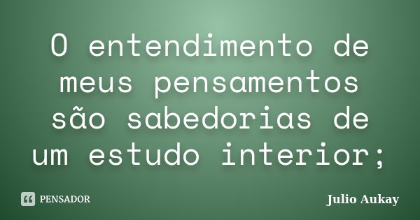 O entendimento de meus pensamentos são sabedorias de um estudo interior;... Frase de Julio Aukay.