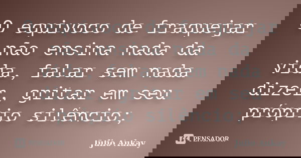O equivoco de fraquejar não ensina nada da vida, falar sem nada dizer, gritar em seu próprio silêncio;... Frase de Julio Aukay.