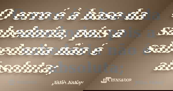 O erro é à base da sabedoria, pois a sabedoria não é absoluta;... Frase de Julio Aukay.