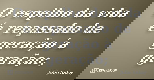 O espelho da vida é repassado de geração à geração;... Frase de julio Aukay.