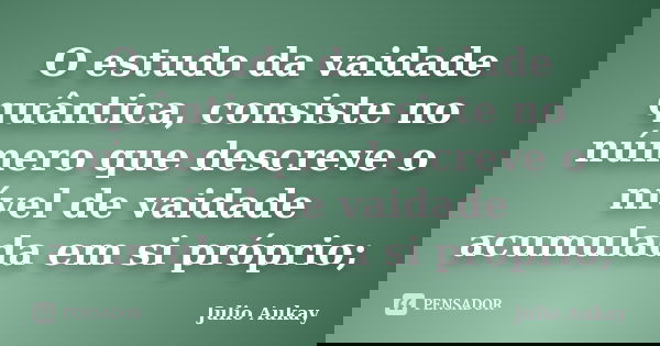 O estudo da vaidade quântica, consiste no número que descreve o nível de vaidade acumulada em si próprio;... Frase de julio Aukay.