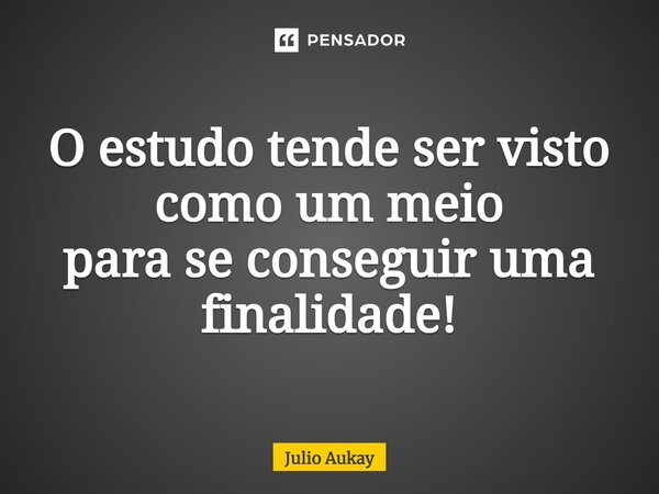 ⁠O estudo tende ser visto como um meio para se conseguir uma finalidade!... Frase de Julio Aukay.