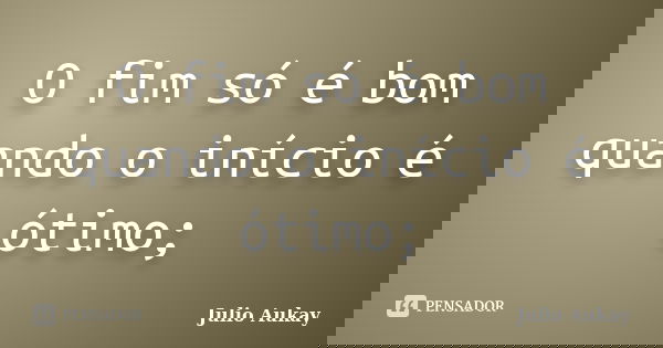 O fim só é bom quando o início é ótimo;... Frase de Julio Aukay.
