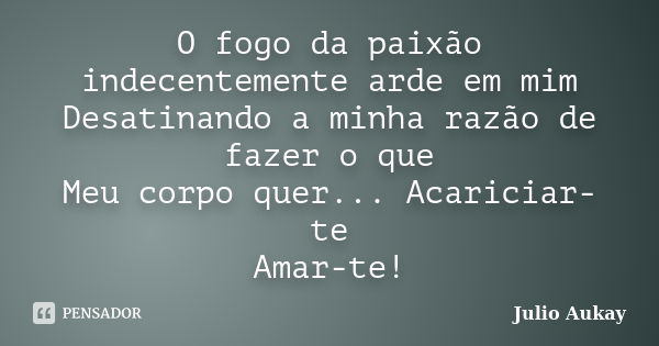 O fogo da paixão indecentemente arde em mim Desatinando a minha razão de fazer o que Meu corpo quer... Acariciar-te Amar-te!... Frase de Julio Aukay.