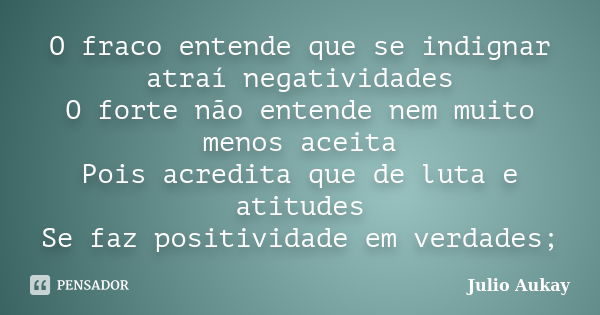 O fraco entende que se indignar atraí negatividades O forte não entende nem muito menos aceita Pois acredita que de luta e atitudes Se faz positividade em verda... Frase de Julio Aukay.