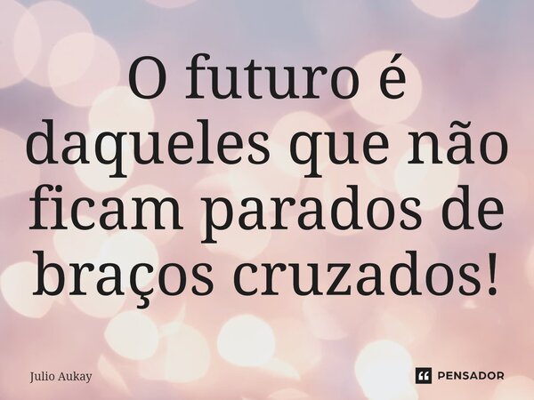 ⁠O futuro é daqueles que não ficam parados de braços cruzados!... Frase de Julio Aukay.