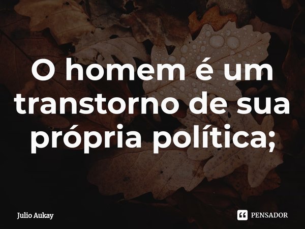⁠O homem é um transtorno de sua própria política;... Frase de Julio Aukay.
