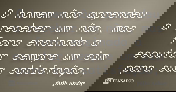 O homem não aprendeu a receber um não, mas fora ensinado a escutar sempre um sim para sua satisfação;... Frase de Julio Aukay.