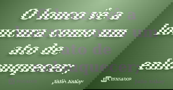 O louco vê a loucura como um ato de enlouquecer;... Frase de Julio Aukay.