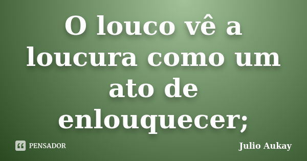 O louco vê a loucura como um ato de enlouquecer;... Frase de Julio Aukay.