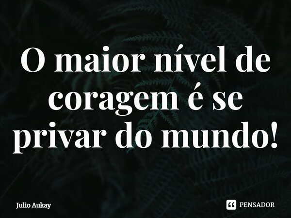 ⁠O maior nível de coragem é se privar do mundo!... Frase de Julio Aukay.