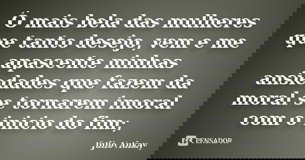 Ó mais bela das mulheres que tanto desejo, vem e me apascente minhas ansiedades que fazem da moral se tornarem imoral com o inicio do fim;... Frase de Julio Aukay.