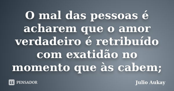 O mal das pessoas é acharem que o amor verdadeiro é retribuído com exatidão no momento que às cabem;... Frase de Julio Aukay.