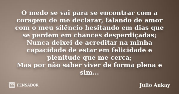 O medo se vai para se encontrar com a coragem de me declarar, falando de amor com o meu silêncio hesitando em dias que se perdem em chances desperdiçadas; Nunca... Frase de Julio Aukay.