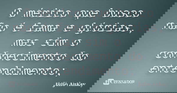 O mérito que busco não é fama e glórias, mas sim o conhecimento do entendimento;... Frase de Julio Aukay.