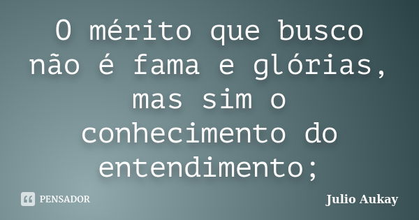 O mérito que busco não é fama e glórias, mas sim o conhecimento do entendimento;... Frase de Julio Aukay.