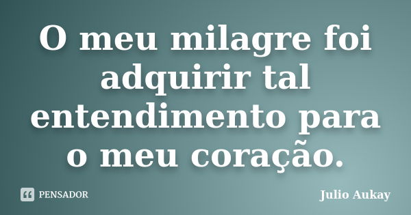 O meu milagre foi adquirir tal entendimento para o meu coração.... Frase de Julio Aukay.