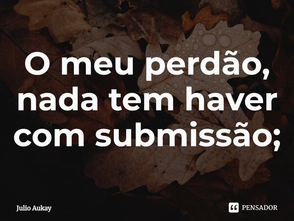 ⁠O meu perdão, nada tem haver com submissão;... Frase de Julio Aukay.