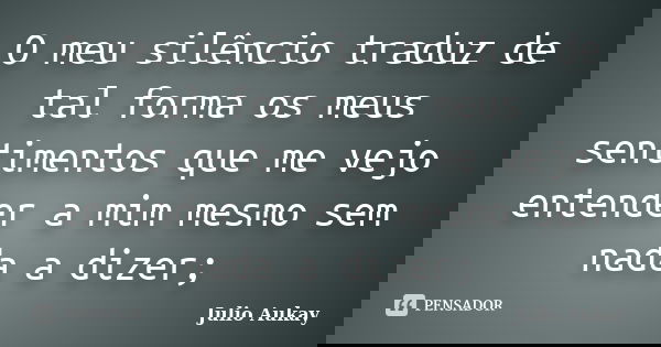 O meu silêncio traduz de tal forma os meus sentimentos que me vejo entender a mim mesmo sem nada a dizer;... Frase de Julio Aukay.