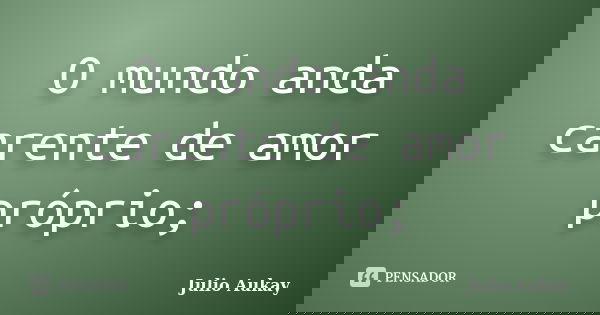 O mundo anda carente de amor próprio;... Frase de Julio Aukay.