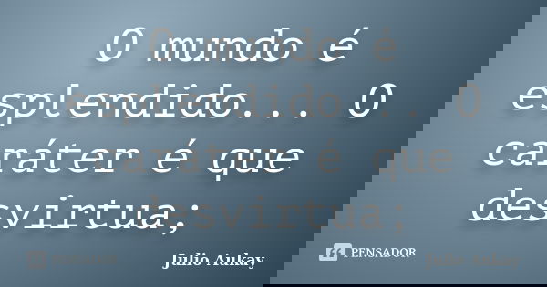 O mundo é esplendido... O caráter é que desvirtua;... Frase de Julio Aukay.