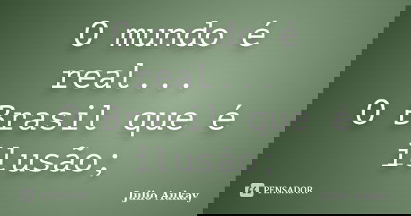 O mundo é real... O Brasil que é ilusão;... Frase de Julio Aukay.
