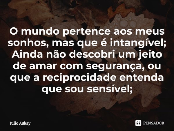 ⁠O mundo pertence aos meus sonhos, mas que é intangível;
Ainda não descobri um jeito de amar com segurança, ou que a reciprocidade entenda que sou sensível;... Frase de Julio Aukay.
