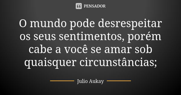 O mundo pode desrespeitar os seus sentimentos, porém cabe a você se amar sob quaisquer circunstâncias;... Frase de Julio Aukay.