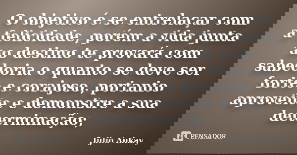 O objetivo é se entrelaçar com a felicidade, porém a vida junta ao destino te provará com sabedoria o quanto se deve ser forte e corajoso, portanto aproveite e ... Frase de Julio Aukay.