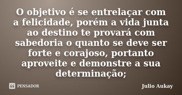 O objetivo é se entrelaçar com a felicidade, porém a vida junta ao destino te provará com sabedoria o quanto se deve ser forte e corajoso, portanto aproveite e ... Frase de Julio Aukay.