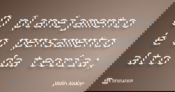 O planejamento é o pensamento alto da teoria;... Frase de Julio Aukay.